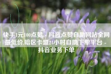 抖音业务低价自助平台超低价,快手自助平台在线下单正规